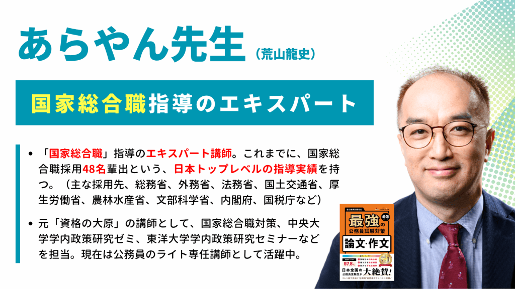 あらやん先生の写真と共に紹介文が書かれている。元「資格の大原」講師 / 国家総合職対策プロフェッショナル
これまでに、総務省、外務省、法務省、国土交通省、厚生労働省、農林水産省、文部科学省などへ【48名】の合格者を輩出してきた、国家総合職指導のエキスパートです。
元「資格の大原」の講師として、国家総合職対策だけでなく、中央大学学内政策研究ゼミや、東洋大学学内政策研究セミナーなどを歴任。官庁訪問で最も重要視される「政策への理解」や「省庁ごとの組織適性」を誰よりも熟知しており、受験生一人ひとりの魅力を最大限に引き出す、超実践的かつ論理的な指導を行います。